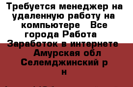 Требуется менеджер на удаленную работу на компьютере - Все города Работа » Заработок в интернете   . Амурская обл.,Селемджинский р-н